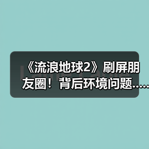 《流浪地球2》刷屏朋友圈！背后环境问题......